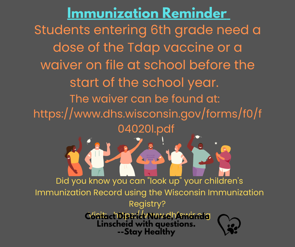 Students entering 6th grade need a dose of the Tdap vaccine or a waiver on file at school before the start of the school year.   The waiver can be found at:  https://www.dhs.wisconsin.gov/forms/f0/f04020l.pdf