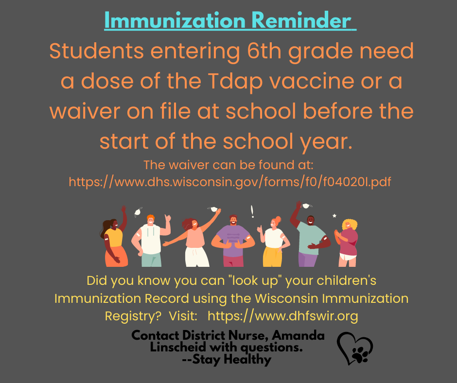 Students entering 6th grade need a dose of the Tdap vaccine or a waiver on file at school before the start of the school year.   The waiver can be found at:  https://www.dhs.wisconsin.gov/forms/f0/f04020l.pdf 